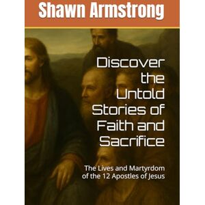 Armstrong, Shawn Discover the Untold Stories of Faith and Sacrifice: The Lives and Martyrdom of the 12 Apostles of Jesus Armstrong, Shawn Discover the Untold Stories of Faith and Sacrifice: The Lives and Martyrdom of the 12 Apostles of Jesus