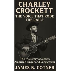 B. Cotner, James CHARLEY CROCKETT: THE VOICE THAT RODE THE RAILS: The True Story of a Gritty American Singer and Songwriter B. Cotner, James CHARLEY CROCKETT: THE VOICE THAT RODE THE RAILS: The True Story of a Gritty American Singer and Songwriter