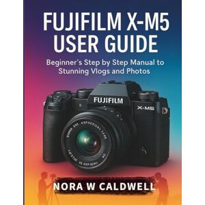 Caldwell, Nora W Fujifilm X-M5 User Guide:: Beginner's Step by Step Manual to Stunning Vlogs and Photos Caldwell, Nora W Fujifilm X-M5 User Guide:: Beginner's Step by Step Manual to Stunning Vlogs and Photos