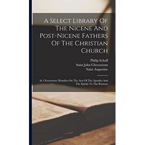 Schaff, Philip A Select Library Of The Nicene And Post-nicene Fathers Of The Christian Church: St. Chrysostom: Homilies On The Acts Of The Apostles And The Epistle To The Romans Schaff, Philip A Select Library Of The Nicene And Post-nicene Fathers Of The Christian Church: St. Chrysostom: Homilies On The Acts Of The Apostles And The Epistle To The Romans