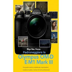 Focus, Rhys Dan. Padroneggiare la Olympus OM D E M1 Mark III: Una guida utente completa per impostazioni, modalità di scatto e risultati di livello professionale Focus, Rhys Dan. Padroneggiare la Olympus OM D E M1 Mark III: Una guida utente completa per impostazioni, modalità di scatto e risultati di livello professionale