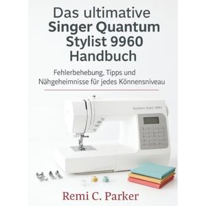 Parker, Remi C. Das ultimative Singer Quantum Stylist 9960 Handbuch: Fehlerbehebung, Tipps und Nähgeheimnisse für jedes Könnensniveau Parker, Remi C. Das ultimative Singer Quantum Stylist 9960 Handbuch: Fehlerbehebung, Tipps und Nähgeheimnisse für jedes Könnensniveau