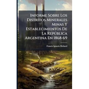 Rickard, Francis Ignacio Informe Sobre Los Distritos Minerales Minas Y Establecimientos De La Repðblica Argentina En 1868-69 Rickard, Francis Ignacio Informe Sobre Los Distritos Minerales Minas Y Establecimientos De La Repðblica Argentina En 1868-69