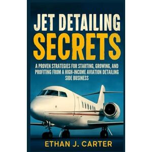 J. Carter, Ethan Jet Detailing Secrets: A Proven Strategies for Starting, Growing, and Profiting from a High- income Aviation Detailing Side Business J. Carter, Ethan Jet Detailing Secrets: A Proven Strategies for Starting, Growing, and Profiting from a High- income Aviation Detailing Side Business