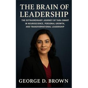 D. BROWN, GEORGE THE BRAIN OF LEADERSHIP: THE EXTRAORDINARY JOURNEY OF TARA SWART IN NEUROSCIENCE, PERSONAL GROWTH, AND TRANSFORMATIONAL LEADERSHIP D. BROWN, GEORGE THE BRAIN OF LEADERSHIP: THE EXTRAORDINARY JOURNEY OF TARA SWART IN NEUROSCIENCE, PERSONAL GROWTH, AND TRANSFORMATIONAL LEADERSHIP