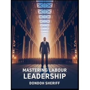 Sheriff, Dondoh Mastering Labour Leadership: A Practical Guide for Leading, Inspiring, and Managing Today’s Workforce Sheriff, Dondoh Mastering Labour Leadership: A Practical Guide for Leading, Inspiring, and Managing Today’s Workforce