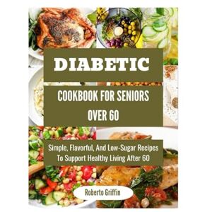 Griffin Diabetic Cookbook For Seniors Over 60: Simple, Flavorful, And Low-Sugar Recipes To Support Healthy Living After 60 Griffin Diabetic Cookbook For Seniors Over 60: Simple, Flavorful, And Low-Sugar Recipes To Support Healthy Living After 60