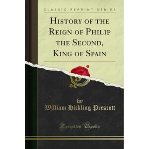 Prescott, William Hickling History of the Reign of Philip the Second, King of Spain (Classic Reprint) Prescott, William Hickling History of the Reign of Philip the Second, King of Spain (Classic Reprint)