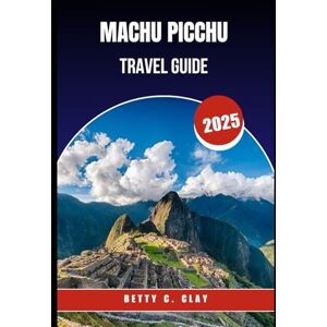 CLAY, BETTY C MACHU PICCHU TRAVEL GUIDE 2025: "Journey to an Iconic Ancient Site in the Heart of Southern Peru CLAY, BETTY C MACHU PICCHU TRAVEL GUIDE 2025: "Journey to an Iconic Ancient Site in the Heart of Southern Peru