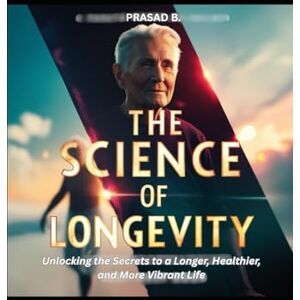 B., PRASAD The Science of Longevity: Unlocking the Secrets to a Longer, Healthier, and More Vibrant Life B., PRASAD The Science of Longevity: Unlocking the Secrets to a Longer, Healthier, and More Vibrant Life