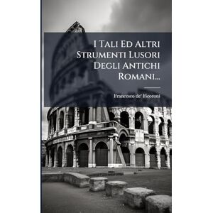 Ficoroni, Francesco de' I Tali Ed Altri Strumenti Lusori Degli Antichi Romani... Ficoroni, Francesco de' I Tali Ed Altri Strumenti Lusori Degli Antichi Romani...
