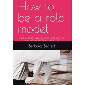 Szircsák, Szabolcs How to be a role model: Real stories for fathers, coaches and men who want to lead with heart and strength Szircsák, Szabolcs How to be a role model: Real stories for fathers, coaches and men who want to lead with heart and strength