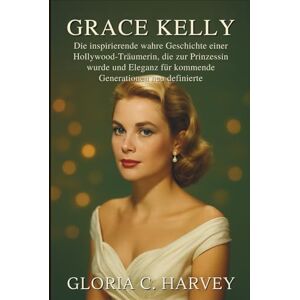 C. Harvey, Gloria Grace Kelly: Die inspirierende wahre Geschichte einer Hollywood-Träumerin, die zur Prinzessin wurde und Eleganz für kommende Generationen neu definierte C. Harvey, Gloria Grace Kelly: Die inspirierende wahre Geschichte einer Hollywood-Träumerin, die zur Prinzessin wurde und Eleganz für kommende Generationen neu definierte