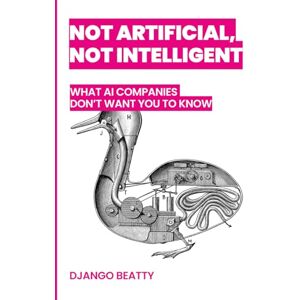 Beatty, Django Not Artificial, Not Intelligent: What AI Companies Don't Want You to Know Beatty, Django Not Artificial, Not Intelligent: What AI Companies Don't Want You to Know