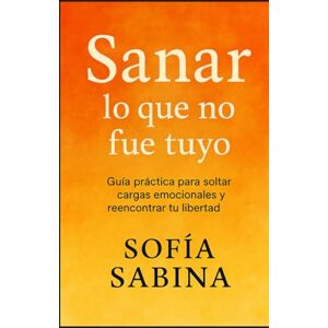 SABINA, SOFÍA SANAR LO QUE NO FUE TUYO: Guía práctica para soltar cargas emocionales y reencontrar tu libertad SABINA, SOFÍA SANAR LO QUE NO FUE TUYO: Guía práctica para soltar cargas emocionales y reencontrar tu libertad