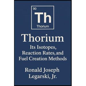 Legarski, Ronald Thorium: Its Isotopes, Reaction Rates, and Fuel Creation Methods Legarski, Ronald Thorium: Its Isotopes, Reaction Rates, and Fuel Creation Methods
