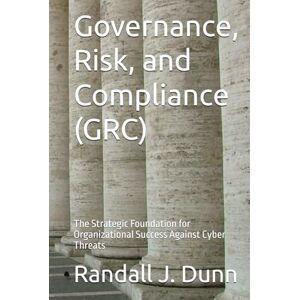 Dunn, Randall J. Governance, Risk, and Compliance (GRC): The Strategic Foundation for Organizational Success Against Cyber Threats Dunn, Randall J. Governance, Risk, and Compliance (GRC): The Strategic Foundation for Organizational Success Against Cyber Threats