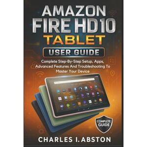 ABSTON, CHARLES I. Amazon Fire Hd 10 Tablet User Guide: Complete Step-By-Step Setup, Apps, Advanced Features And Troubleshooting To Master Your Device ABSTON, CHARLES I. Amazon Fire Hd 10 Tablet User Guide: Complete Step-By-Step Setup, Apps, Advanced Features And Troubleshooting To Master Your Device