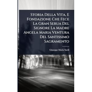 Sardi, Giuseppe Maria Storia Della Vita, E Fondazione Che Fece La Gran Serua Del Signore La Madre Angela Maria Ventura Del Santissimo Sagramento Sardi, Giuseppe Maria Storia Della Vita, E Fondazione Che Fece La Gran Serua Del Signore La Madre Angela Maria Ventura Del Santissimo Sagramento