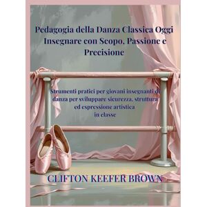 Brown, Clifton Keefer Pedagogia della Danza Classica Oggi: Insegnare con Scopo, Passione e Precisione: Strumenti pratici per giovani insegnanti di balletto per costruire ... sicurezza ed espressione artistica in classe Brown, Clifton Keefer Pedagogia della Danza Classica Oggi: Insegnare con Scopo, Passione e Precisione: Strumenti pratici per giovani insegnanti di balletto per costruire ... sicurezza ed espressione artistica in classe
