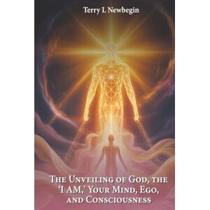 Newbegin, Terry L. The Unveiling Of God, The 'I AM', Your Mind, Ego, And Consciousness Newbegin, Terry L. The Unveiling Of God, The 'I AM', Your Mind, Ego, And Consciousness