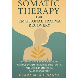 Adesanya, Elara M. Somatic Therapy for Emotional Trauma Recovery: A Somatic Guide to Rewiring Your Nervous System, Restoring Inner Safety, and Living in Emotional Balance and Peace Adesanya, Elara M. Somatic Therapy for Emotional Trauma Recovery: A Somatic Guide to Rewiring Your Nervous System, Restoring Inner Safety, and Living in Emotional Balance and Peace