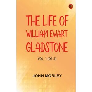 John Morley The Life of William Ewart Gladstone Vol. 1 (of 3) John Morley The Life of William Ewart Gladstone Vol. 1 (of 3)
