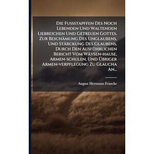 Francke, August Hermann Die Fußstapffen Des Noch Lebenden Und Waltenden Liebreichen Und Getreuen Gottes, Zur Beschämung Des Unglaubens, Und Stärckung Des Glaubens, Durch Den ... Und Übriger Armen-verpflegung Zu Glaucha Francke, August Hermann Die Fußstapffen Des Noch Lebenden Und Waltenden Liebreichen Und Getreuen Gottes, Zur Beschämung Des Unglaubens, Und Stärckung Des Glaubens, Durch Den ... Und Übriger Armen-verpflegung Zu Glaucha