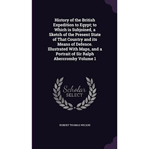 Wilson History of the British Expedition to Egypt; to Which is Subjoined, a Sketch of the Present State of That Country and its Means of Defence. Illustrated ... a Portrait of Sir Ralph Abercromby Volume 1 Wilson History of the British Expedition to Egypt; to Which is Subjoined, a Sketch of the Present State of That Country and its Means of Defence. Illustrated ... a Portrait of Sir Ralph Abercromby Volume 1
