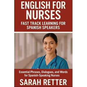 Retter, Sarah ENGLISH FOR NURSES. Fast Track Learning for Spanish Speakers: Essential Phrases, Dialogues, and Words for Spanish-Speaking Nurses Retter, Sarah ENGLISH FOR NURSES. Fast Track Learning for Spanish Speakers: Essential Phrases, Dialogues, and Words for Spanish-Speaking Nurses