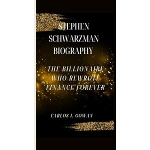 I. Gowan, Carlos STEPHEN SCHWARZMAN BIOGRAPHY: The Billionaire Who Rewrote Finance Forever I. Gowan, Carlos STEPHEN SCHWARZMAN BIOGRAPHY: The Billionaire Who Rewrote Finance Forever