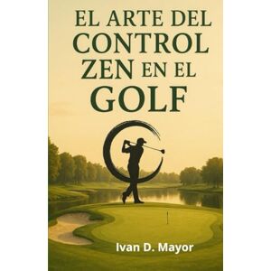 Mayor, Ivan D El Arte del Control Zen en el Golf: El Control Zen en el Golf Mayor, Ivan D El Arte del Control Zen en el Golf: El Control Zen en el Golf