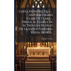 Catã²lica, Esglã(c)Sia Carta Pastoral Que ... Antonio MarÃ-a Claret Y Clarà ... Dirige Al Pueblo De Su DiÃ3cesis Despues De La Santa Pastoral Visita De 1853... Catã²lica, Esglã(c)Sia Carta Pastoral Que ... Antonio MarÃ-a Claret Y Clarà ... Dirige Al Pueblo De Su DiÃ3cesis Despues De La Santa Pastoral Visita De 1853...