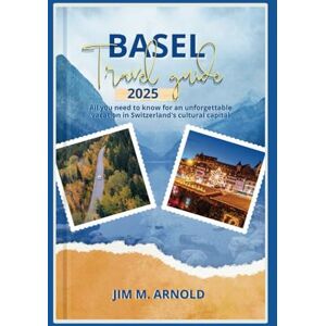 ARNOLD, JIM M. BASEL TRAVEL GUIDE 2025: All you need to know for an unforgettable vacation in Switzerland's cultural capital ARNOLD, JIM M. BASEL TRAVEL GUIDE 2025: All you need to know for an unforgettable vacation in Switzerland's cultural capital