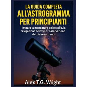 T.G. Wright, Alex LA GUIDA COMPLETA ALL'ASTROGRAMMA PER PRINCIPIANTI: Impara la mappatura delle stelle, la navigazione celeste e l'osservazione del cielo notturno T.G. Wright, Alex LA GUIDA COMPLETA ALL'ASTROGRAMMA PER PRINCIPIANTI: Impara la mappatura delle stelle, la navigazione celeste e l'osservazione del cielo notturno