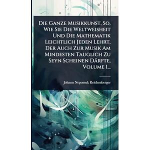 Reichenberger, Johann Nepomuk Die Ganze Musikkunst, So, Wie Sie Die Weltweisheit Und Die Mathematik Leichtlich Jeden Lehrt, Der Auch Zur Musik Am Mindesten Tauglich Zu Seyn Scheinen Därfte, Volume 1... Reichenberger, Johann Nepomuk Die Ganze Musikkunst, So, Wie Sie Die Weltweisheit Und Die Mathematik Leichtlich Jeden Lehrt, Der Auch Zur Musik Am Mindesten Tauglich Zu Seyn Scheinen Därfte, Volume 1...