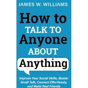 Williams, James W How to Talk to anyone About Anything: Improve Your Social Skills, Master Small Talk, Connect Effortlessly, and Make Real Friends: 6 (Communication Skills Training) Williams, James W How to Talk to anyone About Anything: Improve Your Social Skills, Master Small Talk, Connect Effortlessly, and Make Real Friends: 6 (Communication Skills Training)