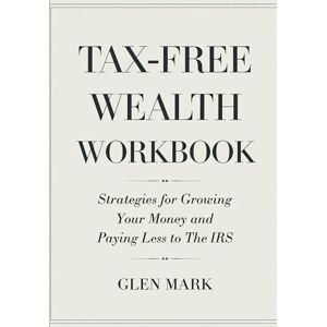 Mark, Glen Tax-Free Wealth Workbook: Strategies For Growing Your Money And Paying Less To The IRS Mark, Glen Tax-Free Wealth Workbook: Strategies For Growing Your Money And Paying Less To The IRS
