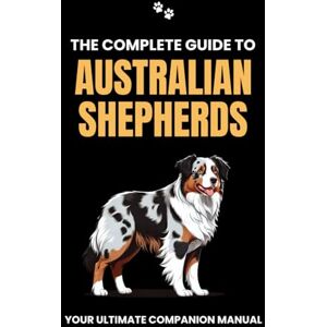 Branit, Will The Complete Guide to Australian Shepherds: Your Ultimate Companion Manual Branit, Will The Complete Guide to Australian Shepherds: Your Ultimate Companion Manual