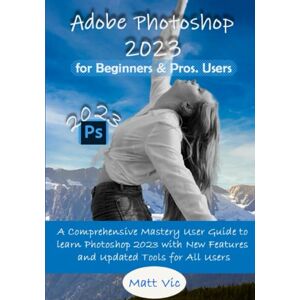 Vic, Matt Adobe Photoshop 2023 for Beginners & Pros. Users: A Comprehensive Mastery User Guide to Learn Photoshop 2023 with New Features and Updated Tools for All Users Vic, Matt Adobe Photoshop 2023 for Beginners & Pros. Users: A Comprehensive Mastery User Guide to Learn Photoshop 2023 with New Features and Updated Tools for All Users