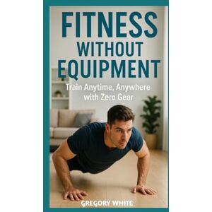 White, Gregory FITNESS WITHOUT EQUIPMENT: Bodyweight Workouts for Every Space & Schedule: Train Anytime, Anywhere with Zero Gear: 2 (Amazon Fitness Coach) White, Gregory FITNESS WITHOUT EQUIPMENT: Bodyweight Workouts for Every Space & Schedule: Train Anytime, Anywhere with Zero Gear: 2 (Amazon Fitness Coach)