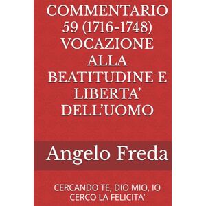 Freda, Angelo COMMENTARIO 59 (1716-1748) VOCAZIONE ALLA BEATITUDINE E LIBERTA’ DELL’UOMO: CERCANDO TE, DIO MIO, IO CERCO LA FELICITA’ (COMMENTARIO AL CATECHISMO DELLA CHIESA CATTOLICA) Freda, Angelo COMMENTARIO 59 (1716-1748) VOCAZIONE ALLA BEATITUDINE E LIBERTA’ DELL’UOMO: CERCANDO TE, DIO MIO, IO CERCO LA FELICITA’ (COMMENTARIO AL CATECHISMO DELLA CHIESA CATTOLICA)