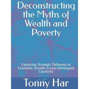 Har, Tonn Tonny Deconstructing the Myths of Wealth and Poverty: Exploring Strategic Pathways to Economic Growth in Less Developed Countries Har, Tonn Tonny Deconstructing the Myths of Wealth and Poverty: Exploring Strategic Pathways to Economic Growth in Less Developed Countries