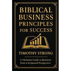 Strong, Timothy Biblical Business Principles for Success: A Christian Guide to Financial Literacy and Business From A Scriptural Perspective Strong, Timothy Biblical Business Principles for Success: A Christian Guide to Financial Literacy and Business From A Scriptural Perspective