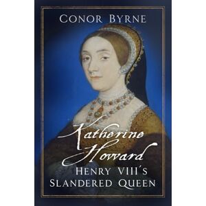 Byrne, Conor Katherine Howard: Henry VIII's Slandered Queen Byrne, Conor Katherine Howard: Henry VIII's Slandered Queen