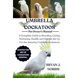 J. NORRIS, BRYAN UMBRELLA COCKATOO: A Complete Guide to Breeding, Caring, Nurturing, Health, and Habitat Set Up For the Amazing Umbrella Cockatoo J. NORRIS, BRYAN UMBRELLA COCKATOO: A Complete Guide to Breeding, Caring, Nurturing, Health, and Habitat Set Up For the Amazing Umbrella Cockatoo