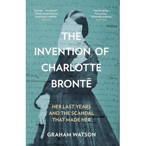 Graham Watson The Invention of Charlotte Brontë: Her Last Years and the Scandal That Made Her Graham Watson The Invention of Charlotte Brontë: Her Last Years and the Scandal That Made Her