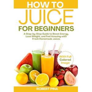 Pina, Robert How To Juice For Beginners: A Step-by-Step Guide to Boost Energy, Lose Weight, and Feel Amazing with Fresh Homemade Juices Pina, Robert How To Juice For Beginners: A Step-by-Step Guide to Boost Energy, Lose Weight, and Feel Amazing with Fresh Homemade Juices