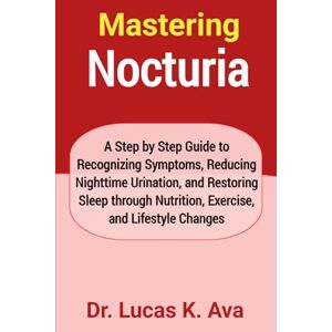 Ava, Dr. Lucas K. Mastering Nocturia: A Step by Step Guide to Recognizing Symptoms, Reducing Nighttime Urination, and Restoring Sleep through Nutrition, Exercise, and Lifestyle Changes Ava, Dr. Lucas K. Mastering Nocturia: A Step by Step Guide to Recognizing Symptoms, Reducing Nighttime Urination, and Restoring Sleep through Nutrition, Exercise, and Lifestyle Changes