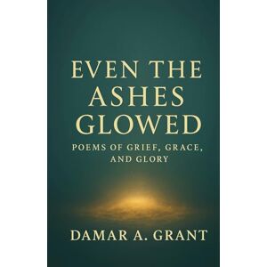 Grant, Damar A Even the Ashes Glowed: Poems of Grief, Grace, and Glory Grant, Damar A Even the Ashes Glowed: Poems of Grief, Grace, and Glory
